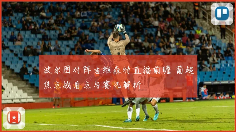 波尔图对阵吉维森特直播前瞻 葡超焦点战看点与赛况解析