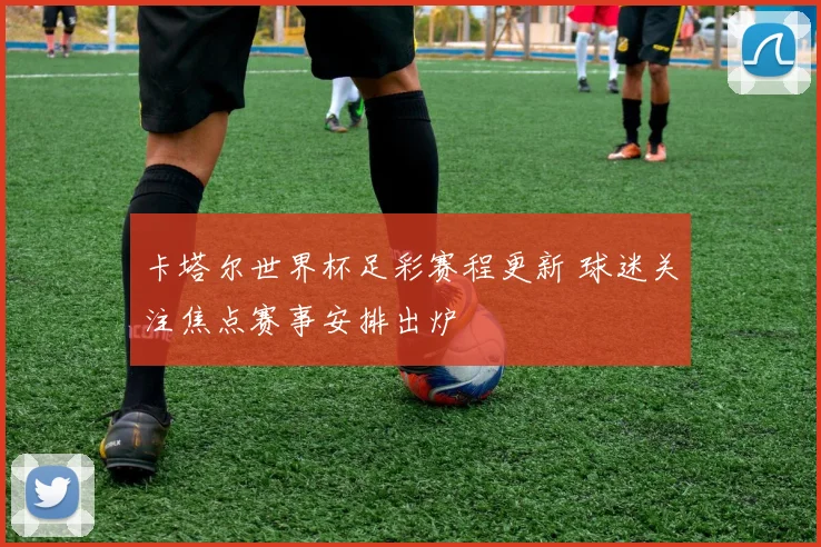 卡塔尔世界杯足彩赛程更新 球迷关注焦点赛事安排出炉