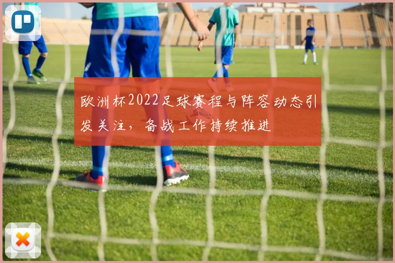 欧洲杯2022足球赛程与阵容动态引发关注，备战工作持续推进