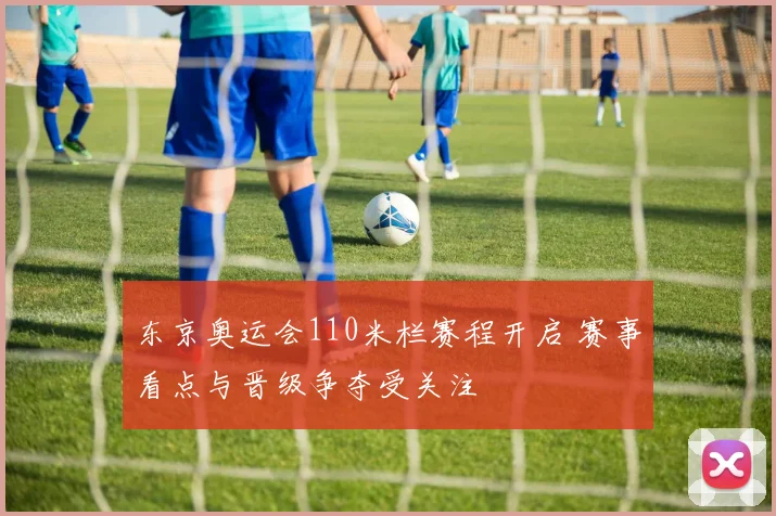 东京奥运会110米栏赛程开启 赛事看点与晋级争夺受关注