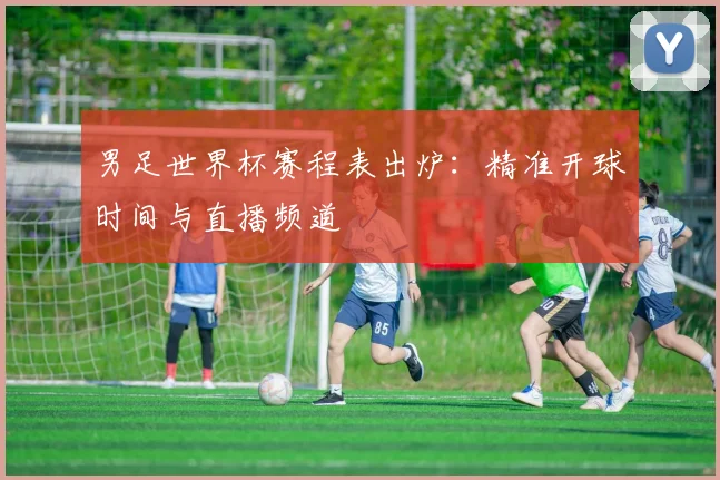 男足世界杯赛程表出炉：精准开球时间与直播频道