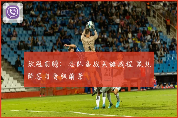 欧冠前瞻:各队备战关键战程 聚焦阵容与晋级前景