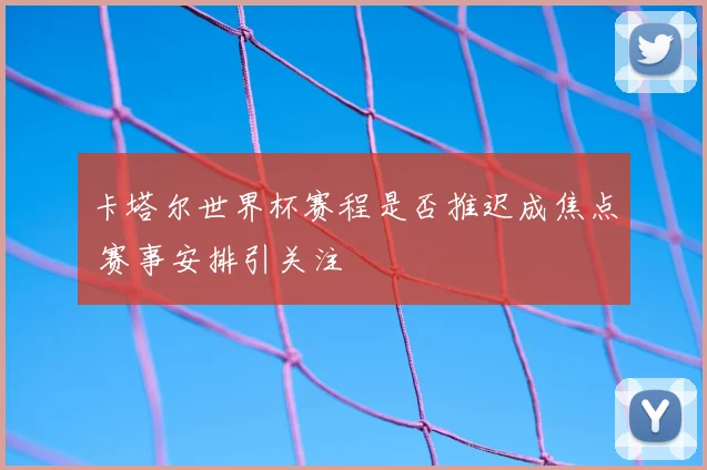 卡塔尔世界杯赛程是否推迟成焦点 赛事安排引关注