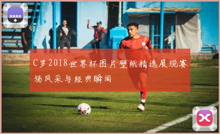 C罗2018世界杯图片壁纸精选展现赛场风采与经典瞬间