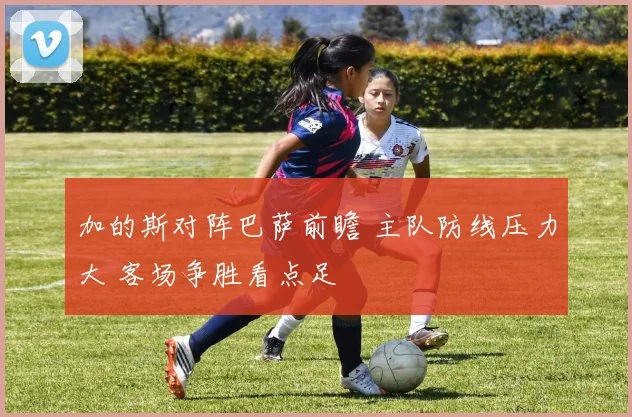 加的斯对阵巴萨前瞻 主队防线压力大 客场争胜看点足