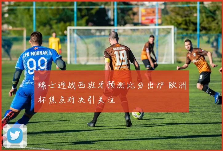 瑞士迎战西班牙预测比分出炉 欧洲杯焦点对决引关注