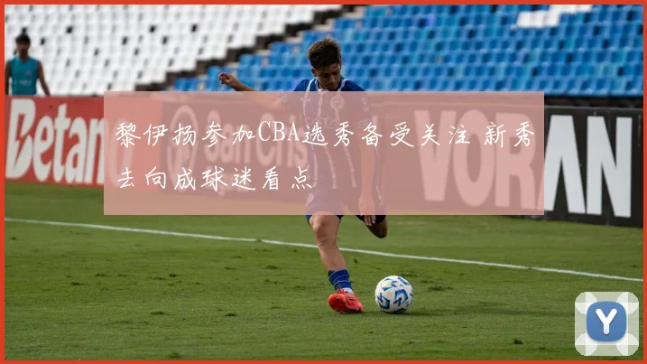 黎伊扬参加CBA选秀备受关注 新秀去向成球迷看点