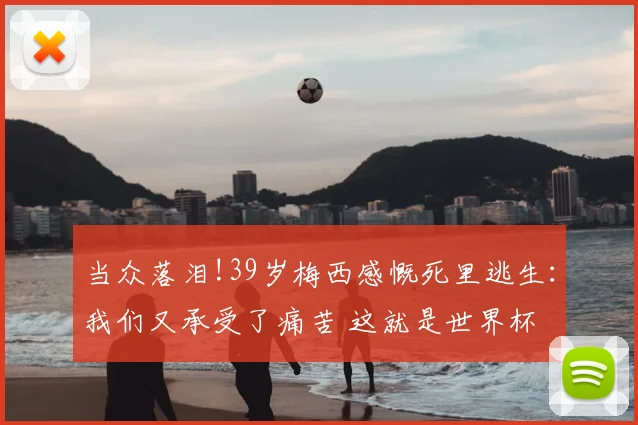 当众落泪!39岁梅西感慨死里逃生：我们又承受了痛苦 这就是世界杯