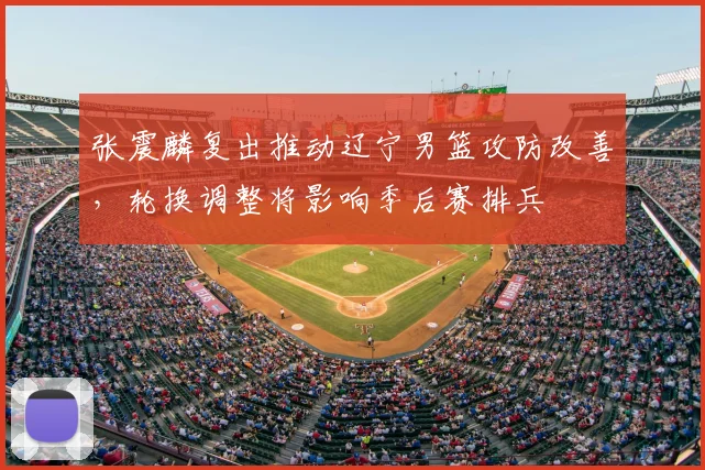 张震麟复出推动辽宁男篮攻防改善，轮换调整将影响季后赛排兵