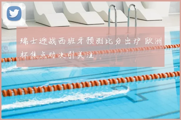 瑞士迎战西班牙预测比分出炉 欧洲杯焦点对决引关注