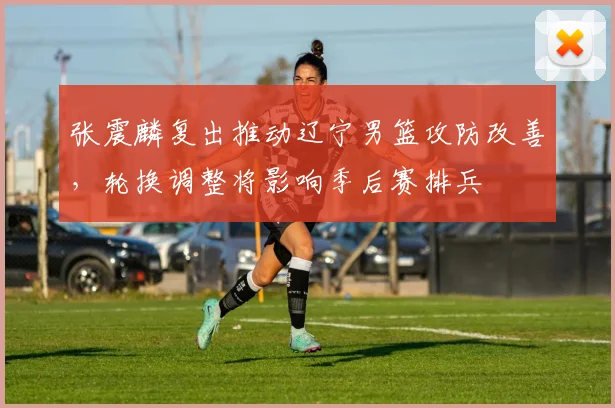 张震麟复出推动辽宁男篮攻防改善，轮换调整将影响季后赛排兵