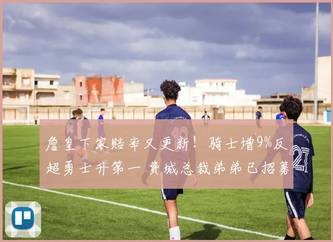詹皇下家赔率又更新!骑士增9%反超勇士升第一 费城总裁弟弟已招募