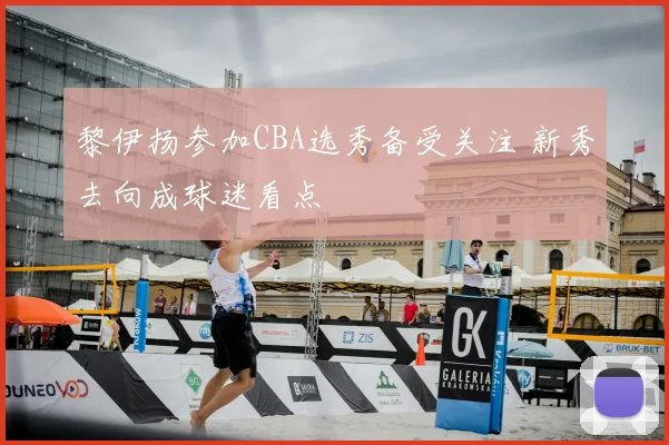 黎伊扬参加CBA选秀备受关注 新秀去向成球迷看点