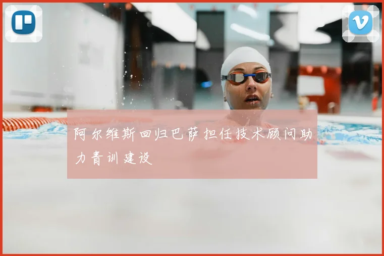 阿尔维斯回归巴萨担任技术顾问助力青训建设