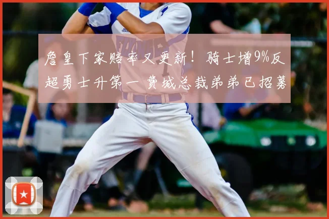 詹皇下家赔率又更新！骑士增9%反超勇士升第一 费城总裁弟弟已招募