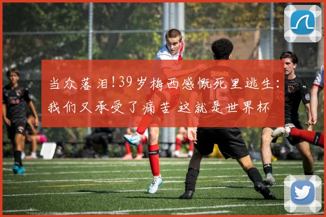 当众落泪!39岁梅西感慨死里逃生：我们又承受了痛苦 这就是世界杯
