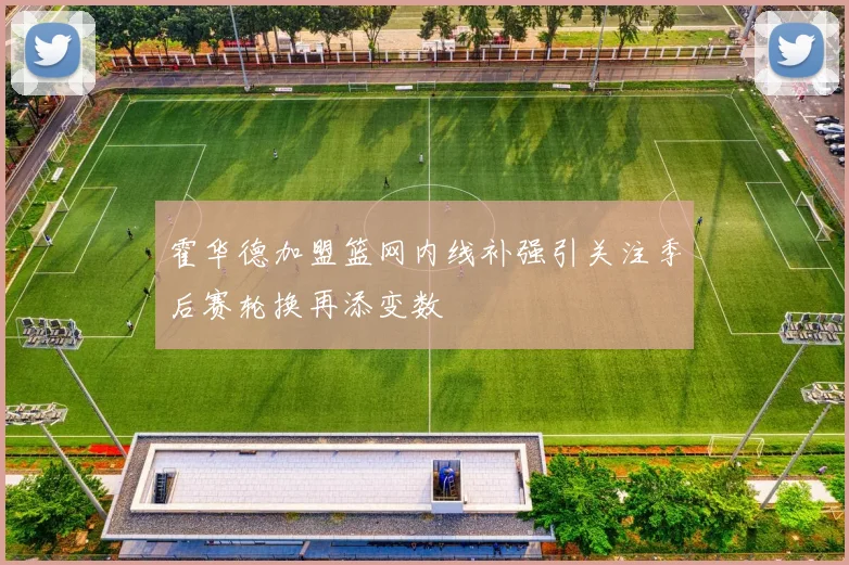 霍华德加盟篮网内线补强引关注季后赛轮换再添变数