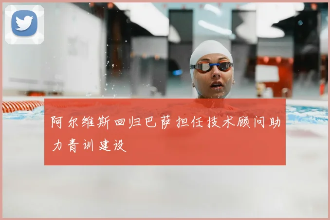 阿尔维斯回归巴萨担任技术顾问助力青训建设