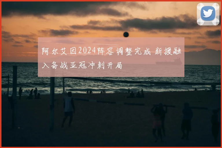 阿尔艾因2024阵容调整完成 新援融入备战亚冠冲刺开局