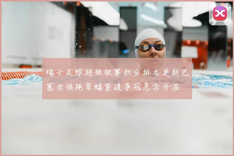 瑞士足球超级联赛积分排名更新巴塞尔领跑草蜢紧追争冠悬念升温