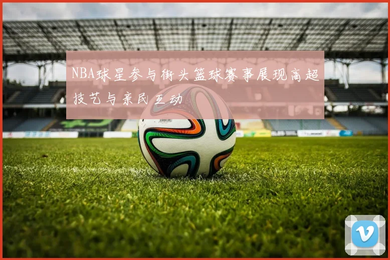 NBA球星参与街头篮球赛事展现高超技艺与亲民互动