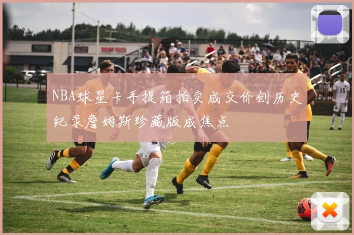 NBA球星卡手提箱拍卖成交价创历史纪录詹姆斯珍藏版成焦点