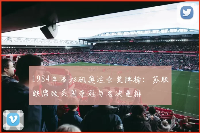 1984年洛杉矶奥运会奖牌榜：苏联缺席致美国夺冠与名次重排