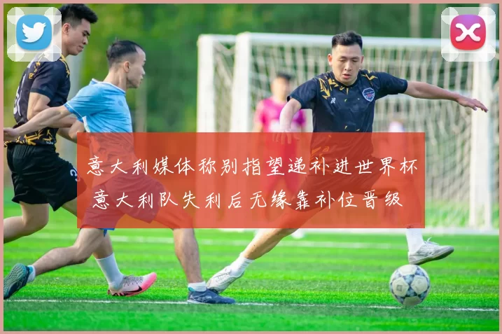 意大利媒体称别指望递补进世界杯 意大利队失利后无缘靠补位晋级