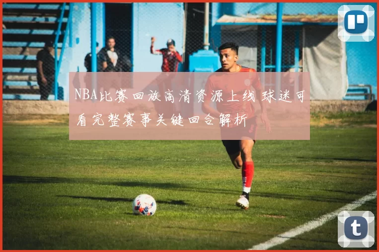 NBA比赛回放高清资源上线 球迷可看完整赛事关键回合解析