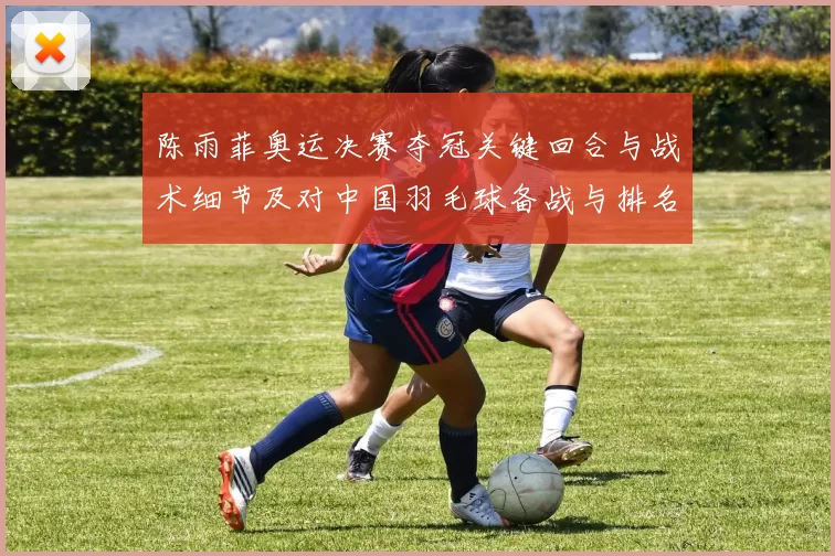 陈雨菲奥运决赛夺冠关键回合与战术细节及对中国羽毛球备战与排名的影响