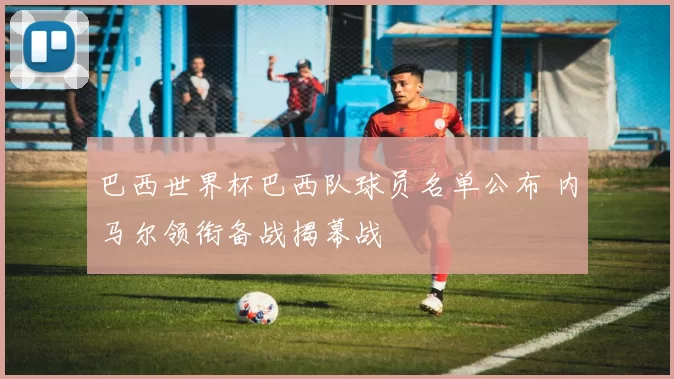 巴西世界杯巴西队球员名单公布 内马尔领衔备战揭幕战