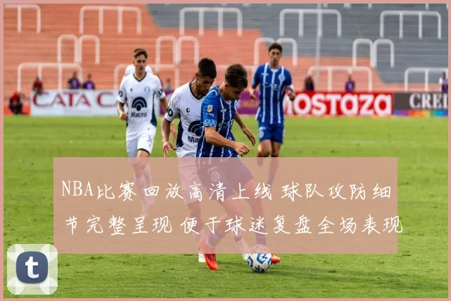 NBA比赛回放高清上线 球队攻防细节完整呈现 便于球迷复盘全场表现