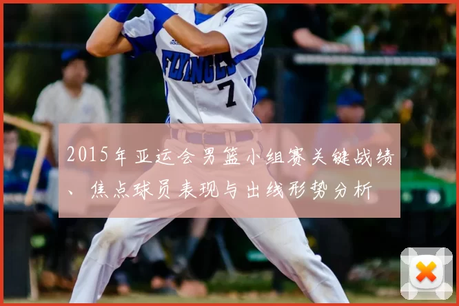2015年亚运会男篮小组赛关键战绩、焦点球员表现与出线形势分析