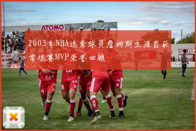 2003年NBA选秀球员詹姆斯生涯首获常规赛MVP荣誉回顾