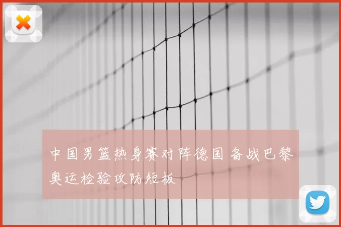 中国男篮热身赛对阵德国 备战巴黎奥运检验攻防短板