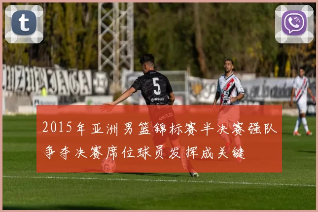 2015年亚洲男篮锦标赛半决赛强队争夺决赛席位球员发挥成关键