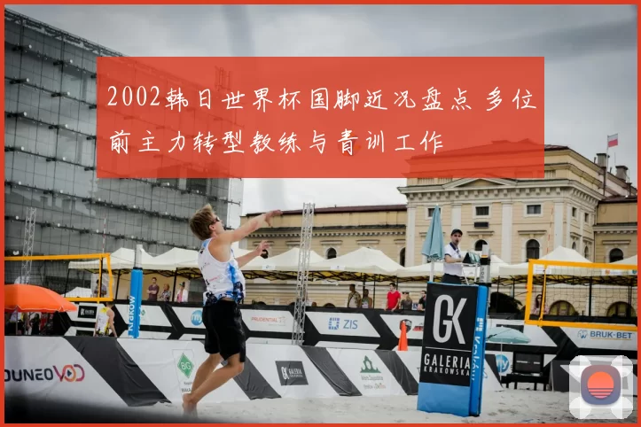 2002韩日世界杯国脚近况盘点 多位前主力转型教练与青训工作
