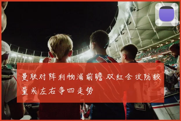 曼联对阵利物浦前瞻 双红会攻防较量或左右争四走势