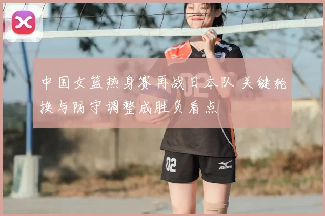 中国女篮热身赛再战日本队 关键轮换与防守调整成胜负看点