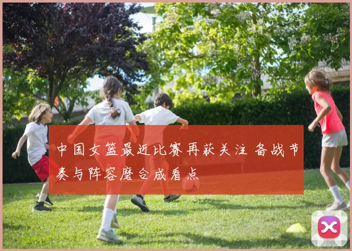 中国女篮最近比赛再获关注 备战节奏与阵容磨合成看点