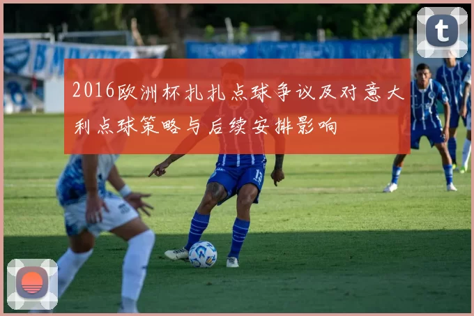 2016欧洲杯扎扎点球争议及对意大利点球策略与后续安排影响