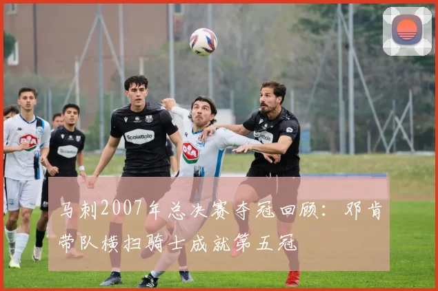 马刺2007年总决赛夺冠回顾：邓肯带队横扫骑士成就第五冠