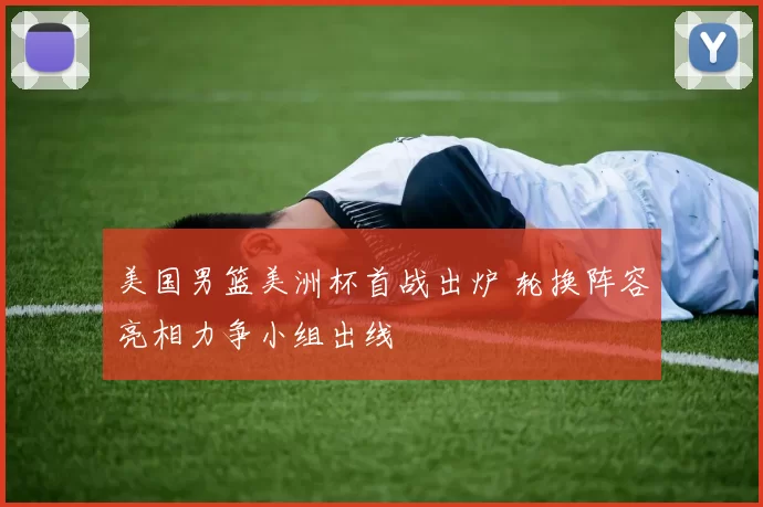 美国男篮美洲杯首战出炉 轮换阵容亮相力争小组出线