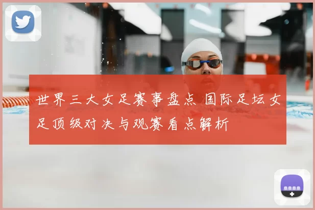 世界三大女足赛事盘点 国际足坛女足顶级对决与观赛看点解析