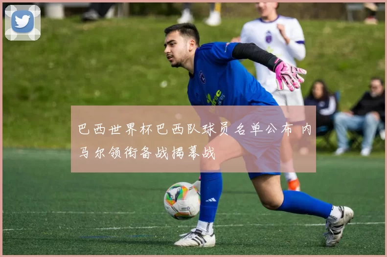 巴西世界杯巴西队球员名单公布 内马尔领衔备战揭幕战