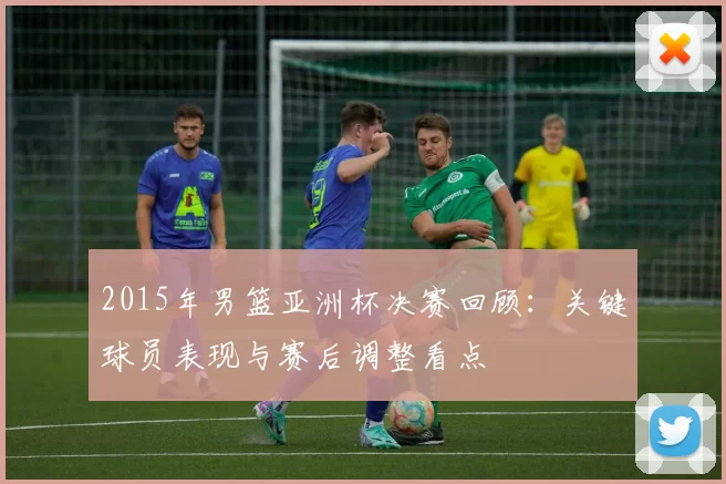 2015年男篮亚洲杯决赛回顾：关键球员表现与赛后调整看点