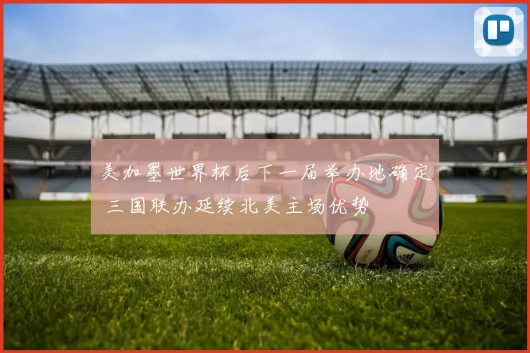 美加墨世界杯后下一届举办地确定 三国联办延续北美主场优势