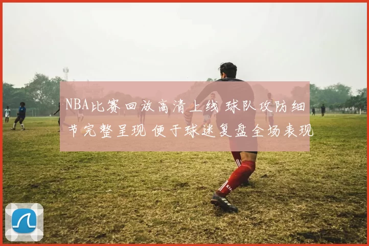 NBA比赛回放高清上线 球队攻防细节完整呈现 便于球迷复盘全场表现
