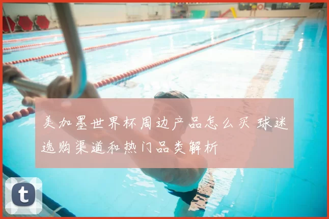 美加墨世界杯周边产品怎么买 球迷选购渠道和热门品类解析