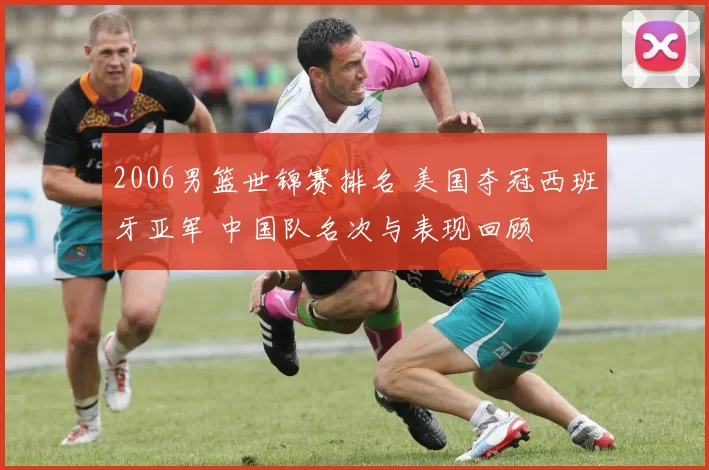 2006男篮世锦赛排名 美国夺冠西班牙亚军 中国队名次与表现回顾